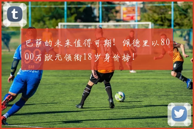 巴萨的未来值得可期！佩德里以8000万欧元领衔18岁身价榜！