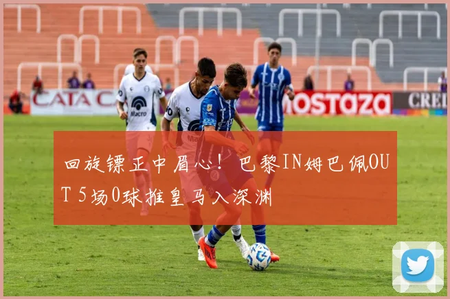 回旋镖正中眉心！巴黎IN姆巴佩OUT 5场0球推皇马入深渊