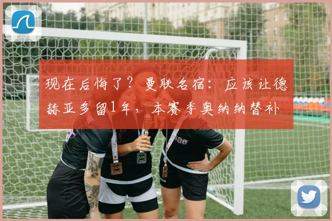 现在后悔了？曼联名宿：应该让德赫亚多留1年，本赛季奥纳纳替补