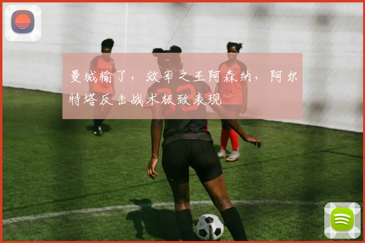 曼城输了，效率之王阿森纳，阿尔特塔反击战术极致表现