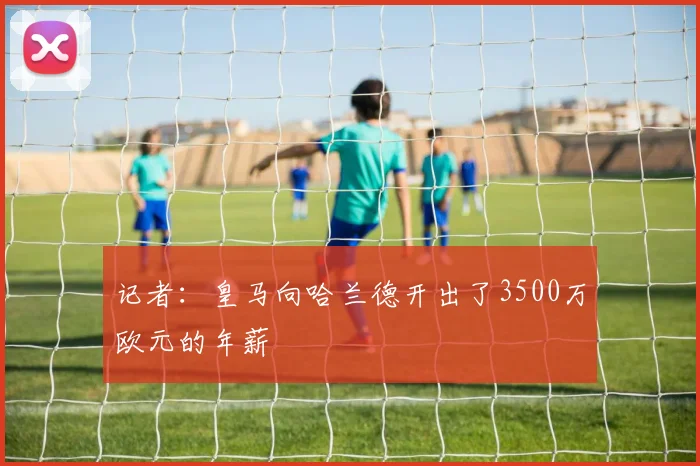 记者：皇马向哈兰德开出了3500万欧元的年薪