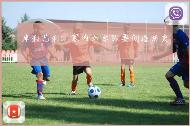 库利巴利：塞内加尔队要创造历史