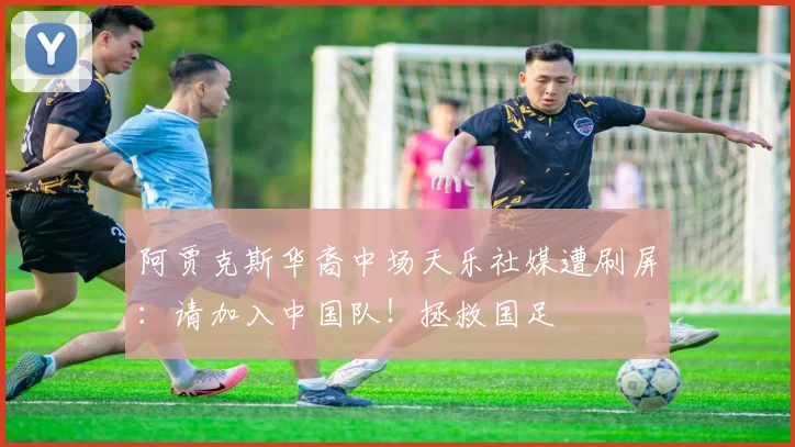 阿贾克斯华裔中场天乐社媒遭刷屏：请加入中国队！拯救国足