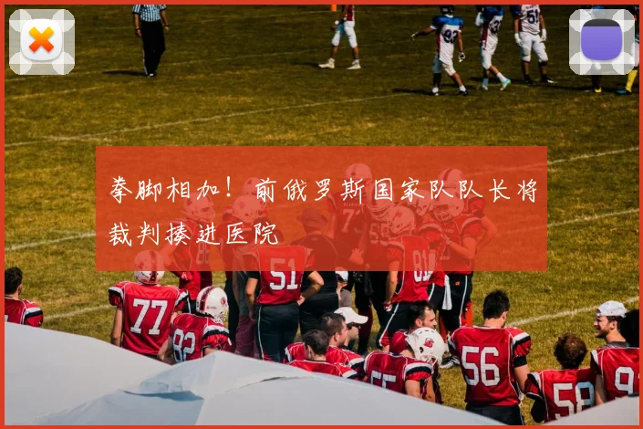 拳脚相加！前俄罗斯国家队队长将裁判揍进医院