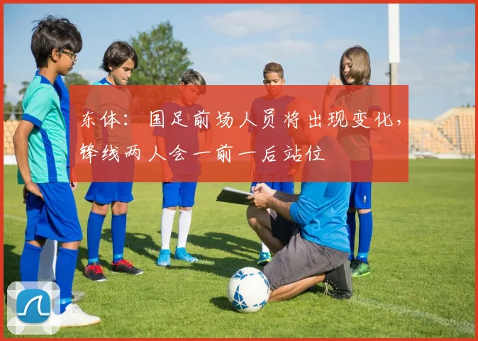 东体：国足前场人员将出现变化，锋线两人会一前一后站位