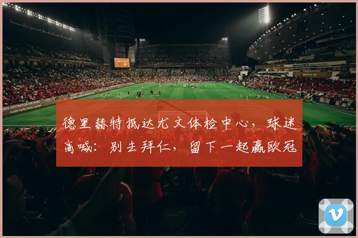 德里赫特抵达尤文体检中心，球迷高喊：别去拜仁，留下一起赢欧冠