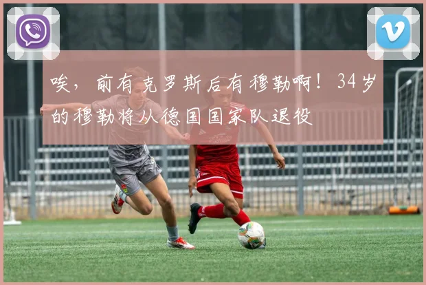唉，前有克罗斯后有穆勒啊！34岁的穆勒将从德国国家队退役