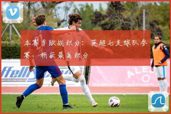 本赛季欧战积分：英超七支球队参赛，斩获最高积分