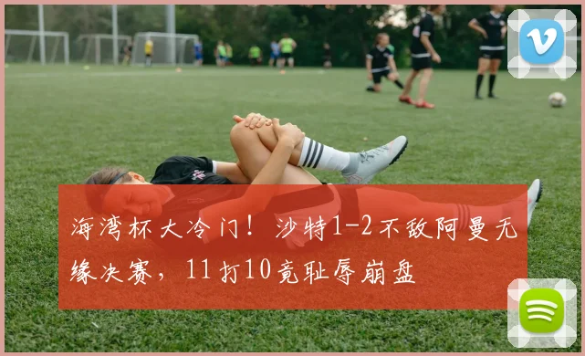 海湾杯大冷门！沙特1-2不敌阿曼无缘决赛，11打10竟耻辱崩盘