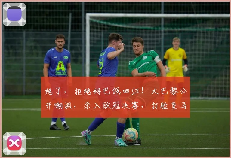 绝了，拒绝姆巴佩回归！大巴黎公开嘲讽，杀入欧冠决赛，打脸皇马