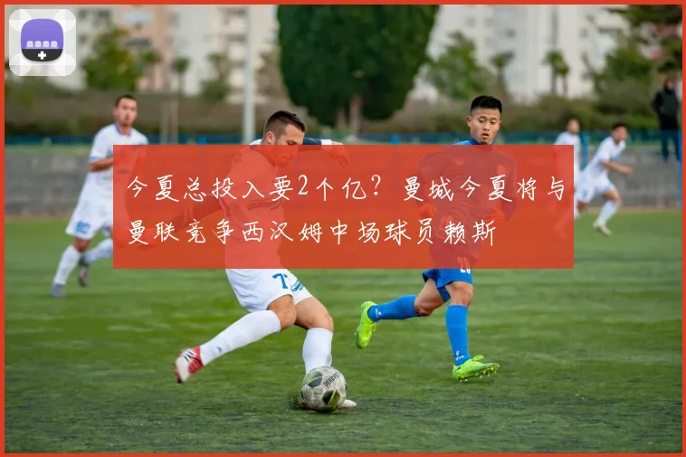 今夏总投入要2个亿？曼城今夏将与曼联竞争西汉姆中场球员赖斯