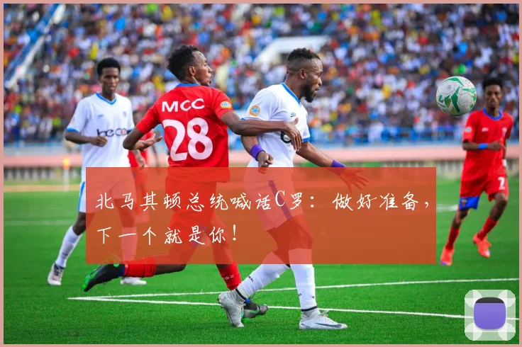 北马其顿总统喊话C罗：做好准备，下一个就是你！