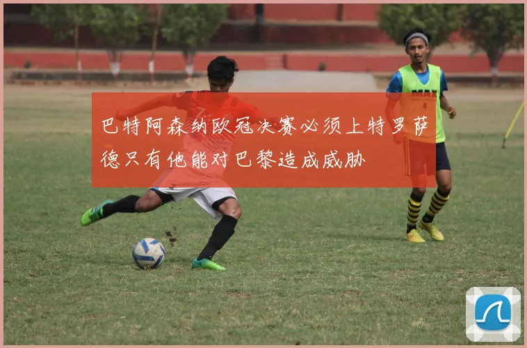 巴特阿森纳欧冠决赛必须上特罗萨德只有他能对巴黎造成威胁