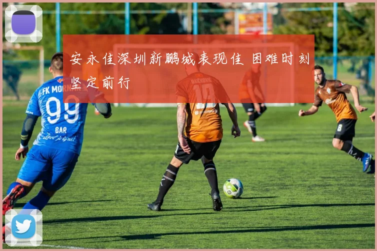安永佳深圳新鹏城表现佳 困难时刻坚定前行