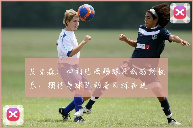 艾克森：回到巴西踢球让我感到快乐，期待与球队朝着目标奋进
