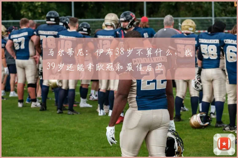 马尔蒂尼：伊布38岁不算什么，我39岁还能拿欧冠和最佳后卫