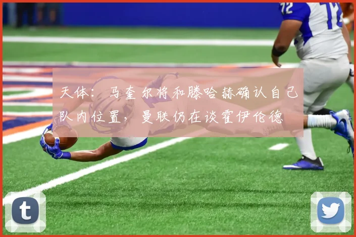 天体：马奎尔将和滕哈赫确认自己队内位置，曼联仍在谈霍伊伦德