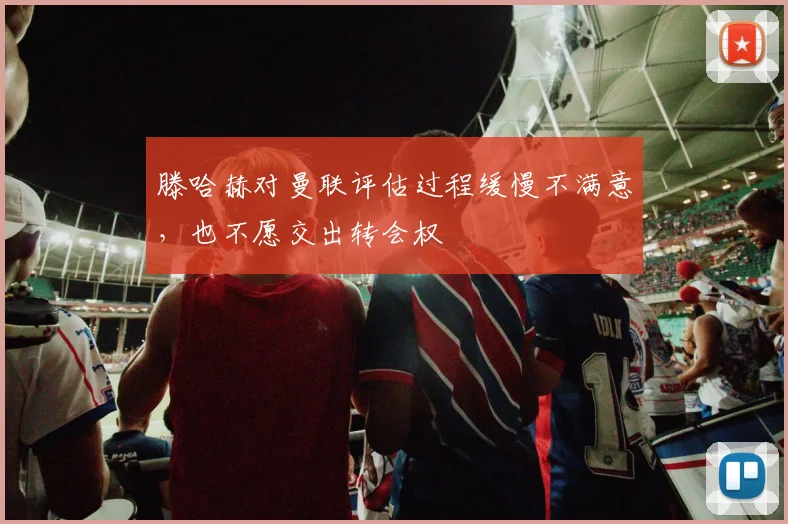 滕哈赫对曼联评估过程缓慢不满意，也不愿交出转会权