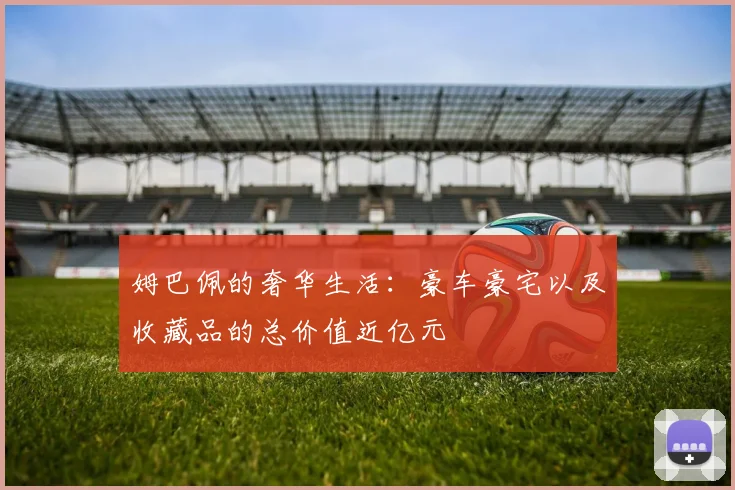 姆巴佩的奢华生活：豪车豪宅以及收藏品的总价值近亿元