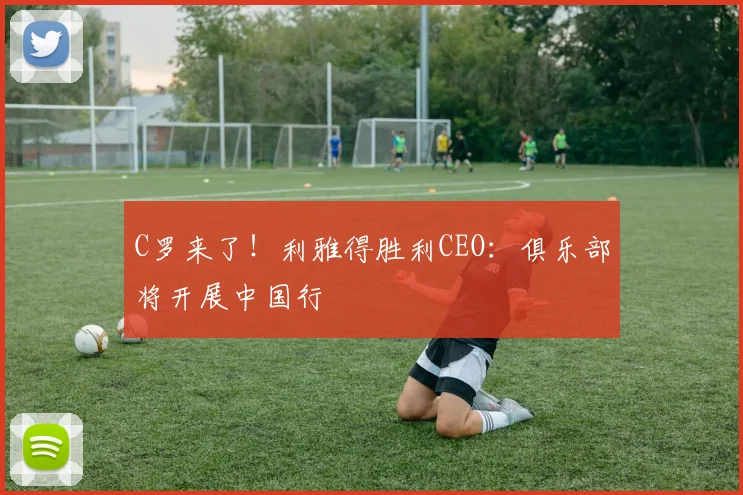 C罗来了！利雅得胜利CEO：俱乐部将开展中国行