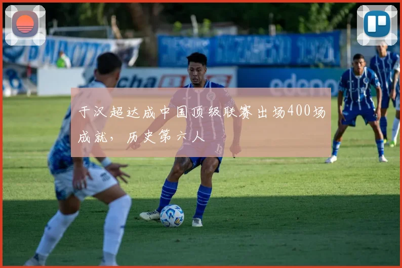 于汉超达成中国顶级联赛出场400场成就，历史第六人