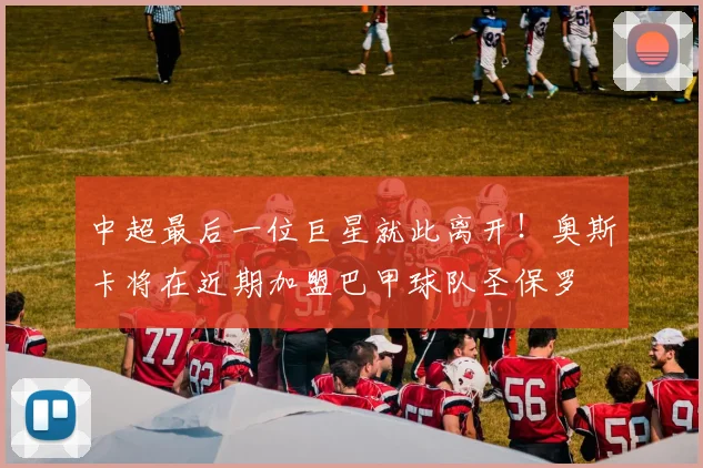 中超最后一位巨星就此离开！奥斯卡将在近期加盟巴甲球队圣保罗