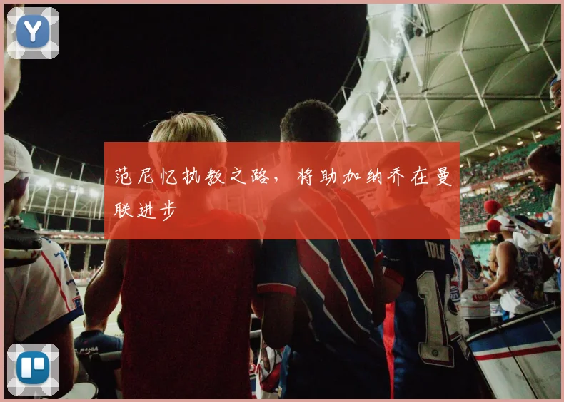 范尼忆执教之路，将助加纳乔在曼联进步