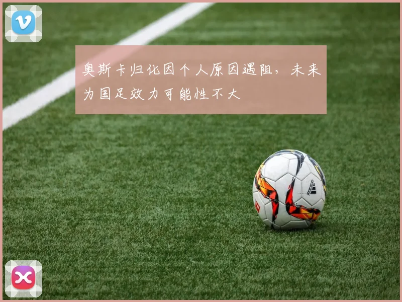 奥斯卡归化因个人原因遇阻，未来为国足效力可能性不大