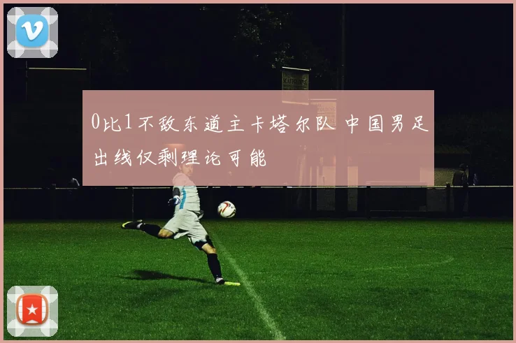 0比1不敌东道主卡塔尔队 中国男足出线仅剩理论可能