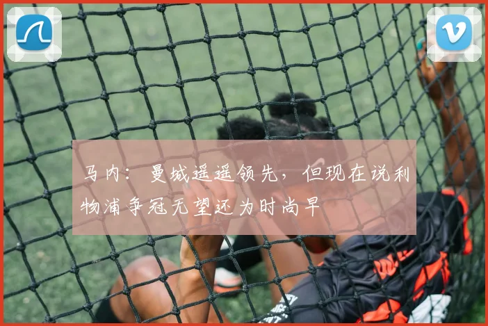 马内：曼城遥遥领先，但现在说利物浦争冠无望还为时尚早