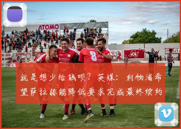 就是想少给钱呗？英媒：利物浦希望萨拉赫能降低要求完成最终续约