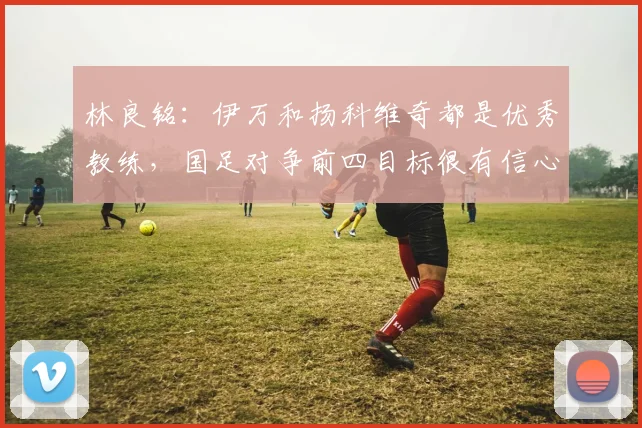 林良铭：伊万和扬科维奇都是优秀教练，国足对争前四目标很有信心