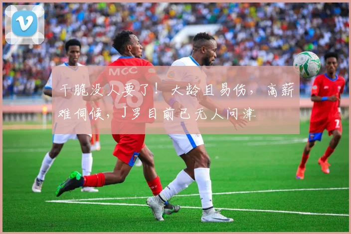 干脆没人要了！大龄且易伤，高薪难伺候，J罗目前已无人问津