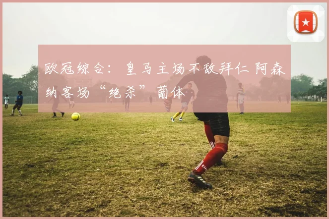 欧冠综合：皇马主场不敌拜仁 阿森纳客场“绝杀”葡体